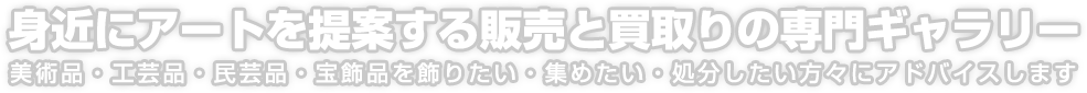 身近にアートを提案する販売と買取りの専門ギャラリー 美術品・工芸品・民芸品・宝飾品を飾りたい・集めたい・処分したい方々にアドバイスします