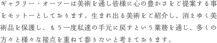 ギャラリー・オーツーは美術を通し皆様に心の豊かさをご提案する事をモットーとしております。生まれ出る美術をご紹介し、消えゆく美術品を保護し、もう一度私達の手元に戻すという業務を通じ、多くの方々と様々な接点を重ねて参りたいと考えております。